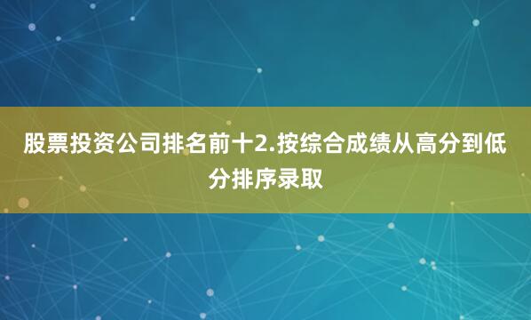 股票投资公司排名前十2.按综合成绩从高分到低分排序录取