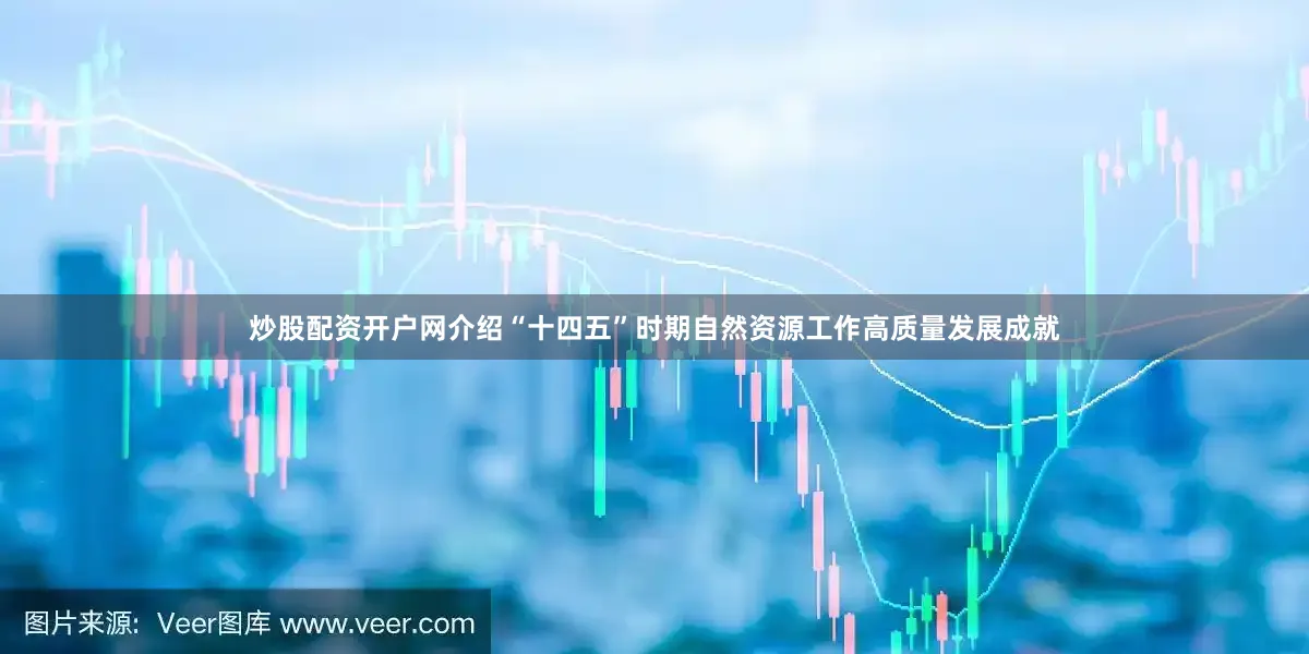 炒股配资开户网介绍“十四五”时期自然资源工作高质量发展成就