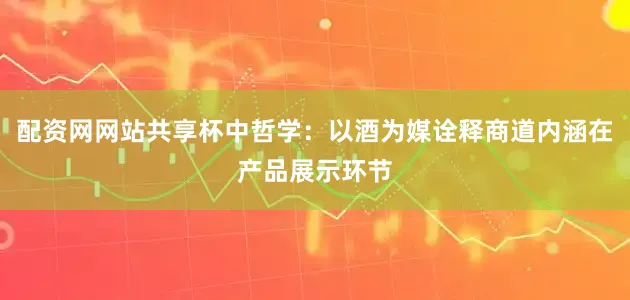 配资网网站共享杯中哲学：以酒为媒诠释商道内涵在产品展示环节