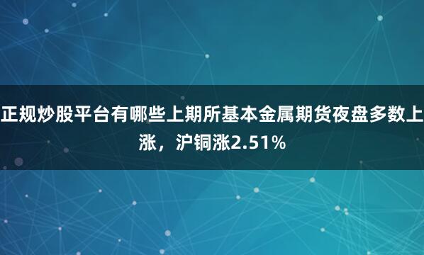 正规炒股平台有哪些上期所基本金属期货夜盘多数上涨，沪铜涨2.51%