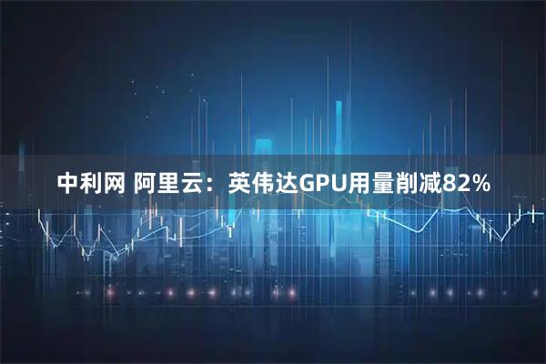 中利网 阿里云：英伟达GPU用量削减82%