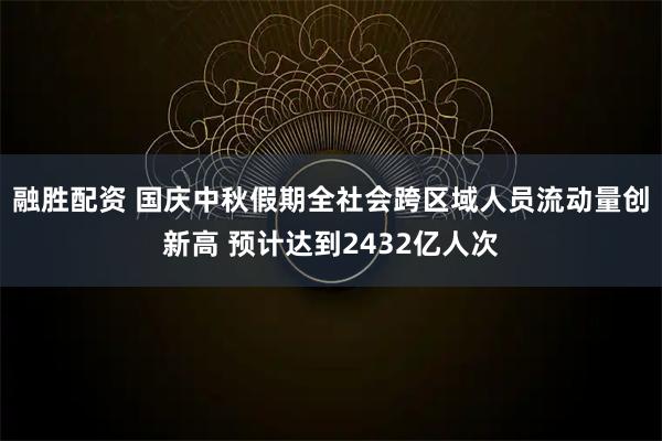 融胜配资 国庆中秋假期全社会跨区域人员流动量创新高 预计达到2432亿人次