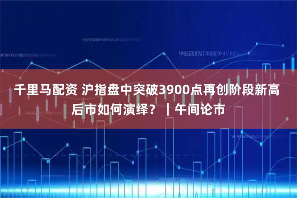 千里马配资 沪指盘中突破3900点再创阶段新高 后市如何演绎？｜午间论市
