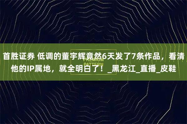 首胜证券 低调的董宇辉竟然6天发了7条作品，看清他的IP属地，就全明白了！_黑龙江_直播_皮鞋