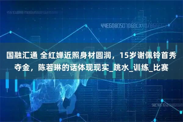 国融汇通 全红婵近照身材圆润，15岁谢佩铃首秀夺金，陈若琳的话体现现实_跳水_训练_比赛