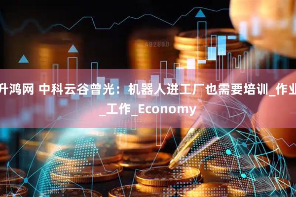 升鸿网 中科云谷曾光：机器人进工厂也需要培训_作业_工作_Economy