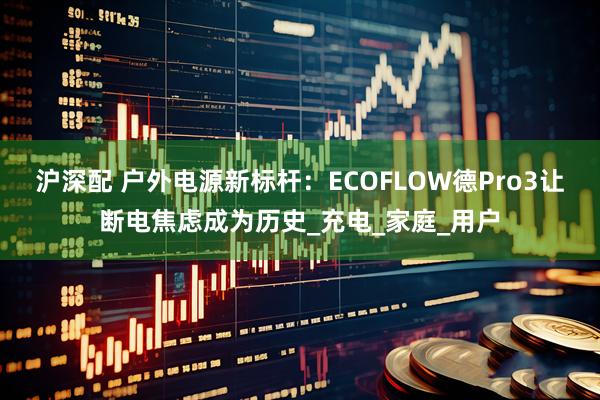 沪深配 户外电源新标杆：ECOFLOW德Pro3让断电焦虑成为历史_充电_家庭_用户