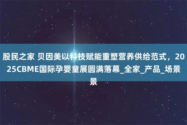 股民之家 贝因美以科技赋能重塑营养供给范式,2025CBME国际孕婴童展圆满落幕_全家_产品_场景