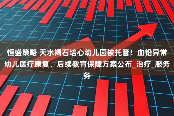 恒盛策略 天水褐石培心幼儿园被托管!血铅异常幼儿医疗康复、后续教育保障方案公布_治疗_服务