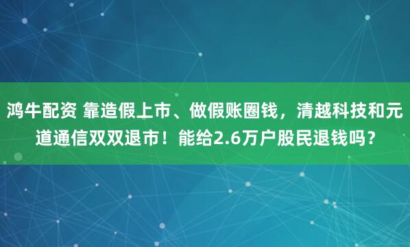 鸿牛配资 靠造假上市、做假账圈钱，清越科技和元道通信双双退市！能给2.6万户股民退钱吗？