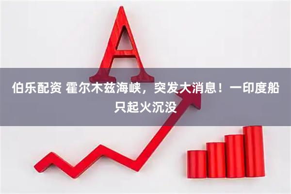 伯乐配资 霍尔木兹海峡，突发大消息！一印度船只起火沉没
