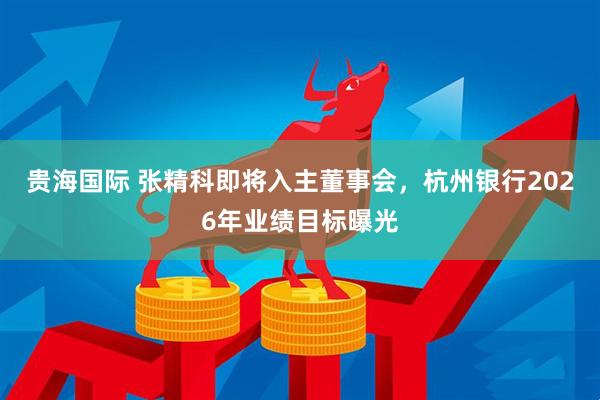 贵海国际 张精科即将入主董事会，杭州银行2026年业绩目标曝光