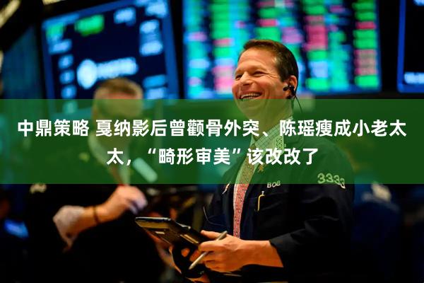 中鼎策略 戛纳影后曾颧骨外突、陈瑶瘦成小老太太，“畸形审美”该改改了