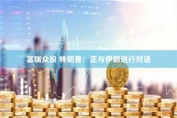 富瑞众投 特朗普：正与伊朗进行对话