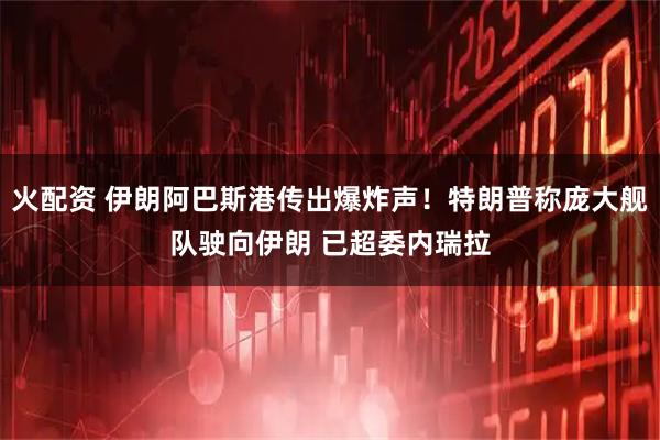 火配资 伊朗阿巴斯港传出爆炸声！特朗普称庞大舰队驶向伊朗 已超委内瑞拉