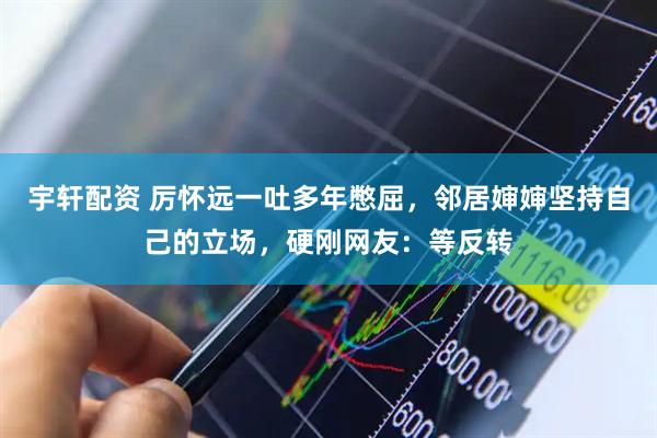 宇轩配资 厉怀远一吐多年憋屈，邻居婶婶坚持自己的立场，硬刚网友：等反转