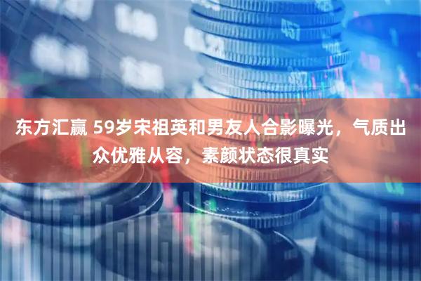 东方汇赢 59岁宋祖英和男友人合影曝光，气质出众优雅从容，素颜状态很真实