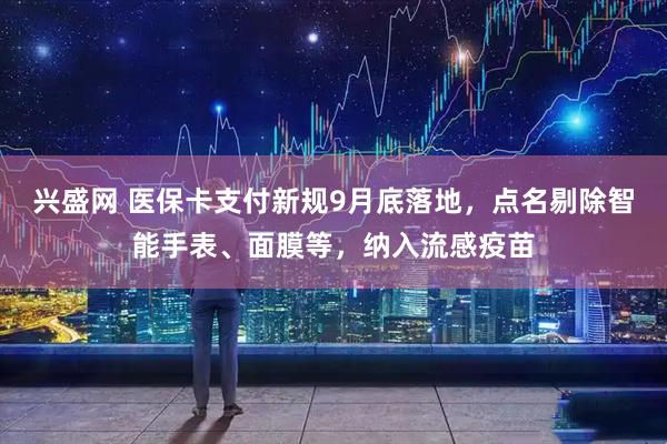 兴盛网 医保卡支付新规9月底落地，点名剔除智能手表、面膜等，纳入流感疫苗