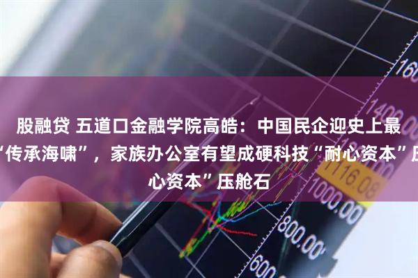 股融贷 五道口金融学院高皓：中国民企迎史上最集中“传承海啸”，家族办公室有望成硬科技“耐心资本”压舱石