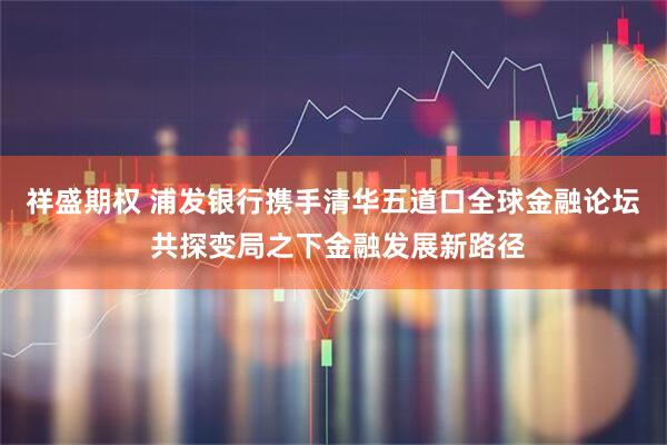 祥盛期权 浦发银行携手清华五道口全球金融论坛 共探变局之下金融发展新路径