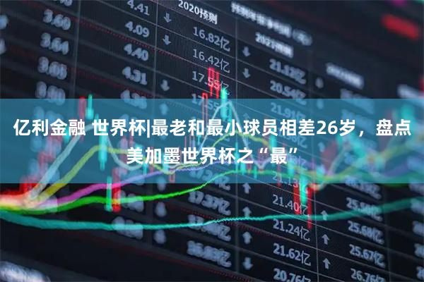 亿利金融 世界杯|最老和最小球员相差26岁，盘点美加墨世界杯之“最”