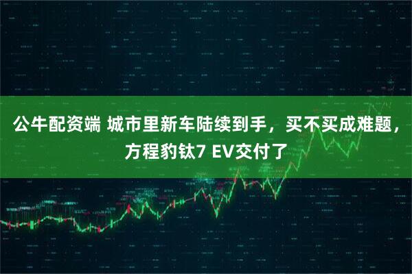 公牛配资端 城市里新车陆续到手，买不买成难题，方程豹钛7 EV交付了