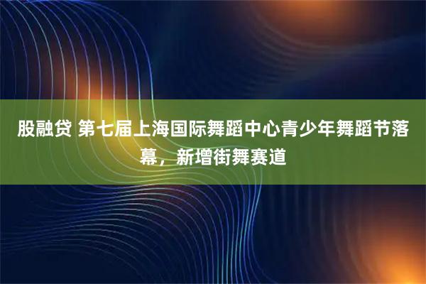 股融贷 第七届上海国际舞蹈中心青少年舞蹈节落幕，新增街舞赛道