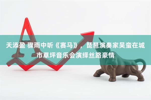 天添盈 骤雨中听《赛马》，琵琶演奏家吴蛮在城市草坪音乐会演绎丝路豪情