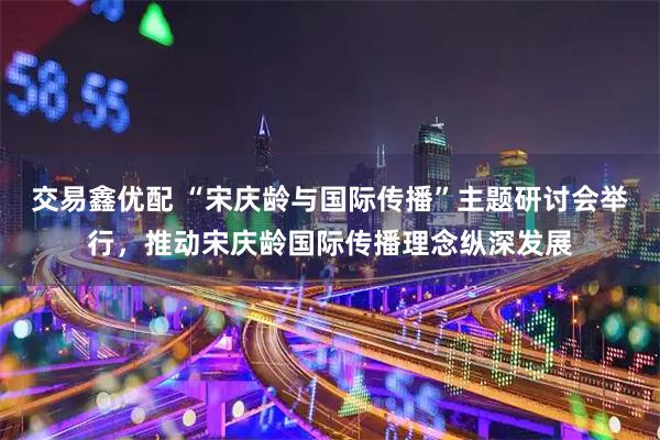交易鑫优配 “宋庆龄与国际传播”主题研讨会举行，推动宋庆龄国际传播理念纵深发展