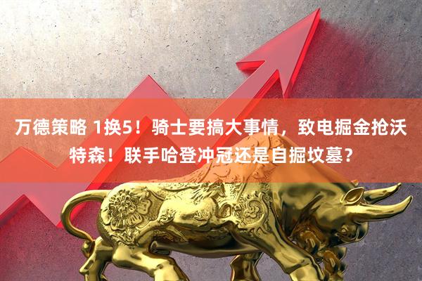 万德策略 1换5！骑士要搞大事情，致电掘金抢沃特森！联手哈登冲冠还是自掘坟墓？