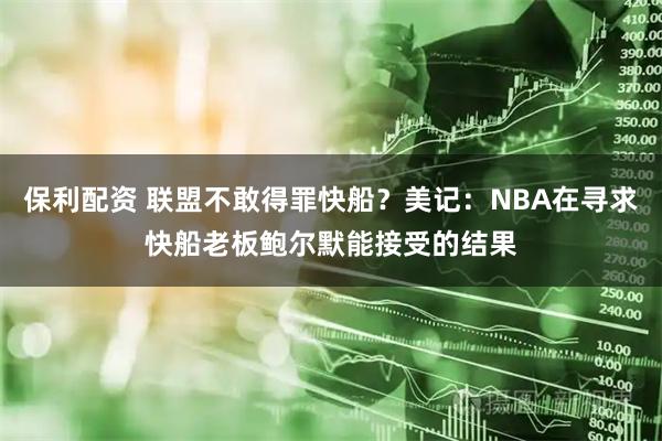 保利配资 联盟不敢得罪快船？美记：NBA在寻求快船老板鲍尔默能接受的结果