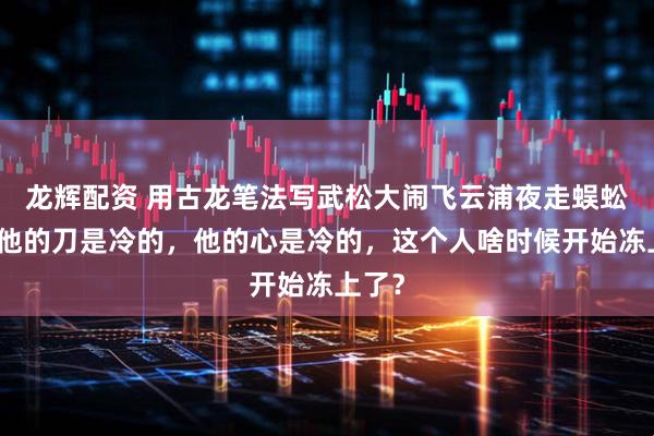 龙辉配资 用古龙笔法写武松大闹飞云浦夜走蜈蚣岭：他的刀是冷的，他的心是冷的，这个人啥时候开始冻上了？