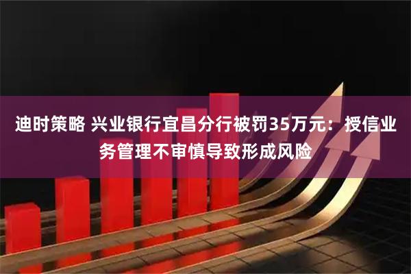 迪时策略 兴业银行宜昌分行被罚35万元：授信业务管理不审慎导致形成风险