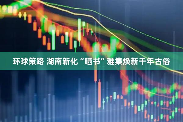 环球策路 湖南新化“晒书”雅集焕新千年古俗