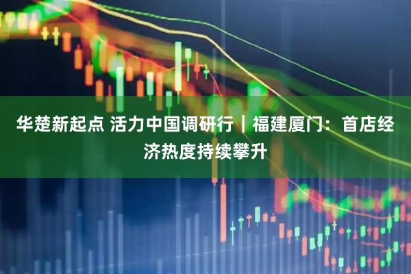 华楚新起点 活力中国调研行｜福建厦门：首店经济热度持续攀升