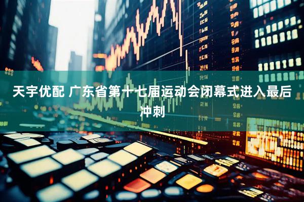 天宇优配 广东省第十七届运动会闭幕式进入最后冲刺