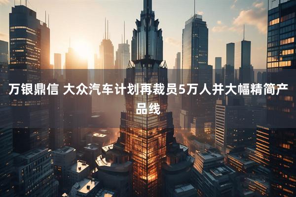 万银鼎信 大众汽车计划再裁员5万人并大幅精简产品线
