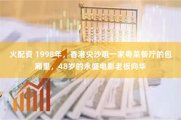 火配资 1998年，香港尖沙咀一家粤菜餐厅的包厢里，48岁的永盛电影老板向华